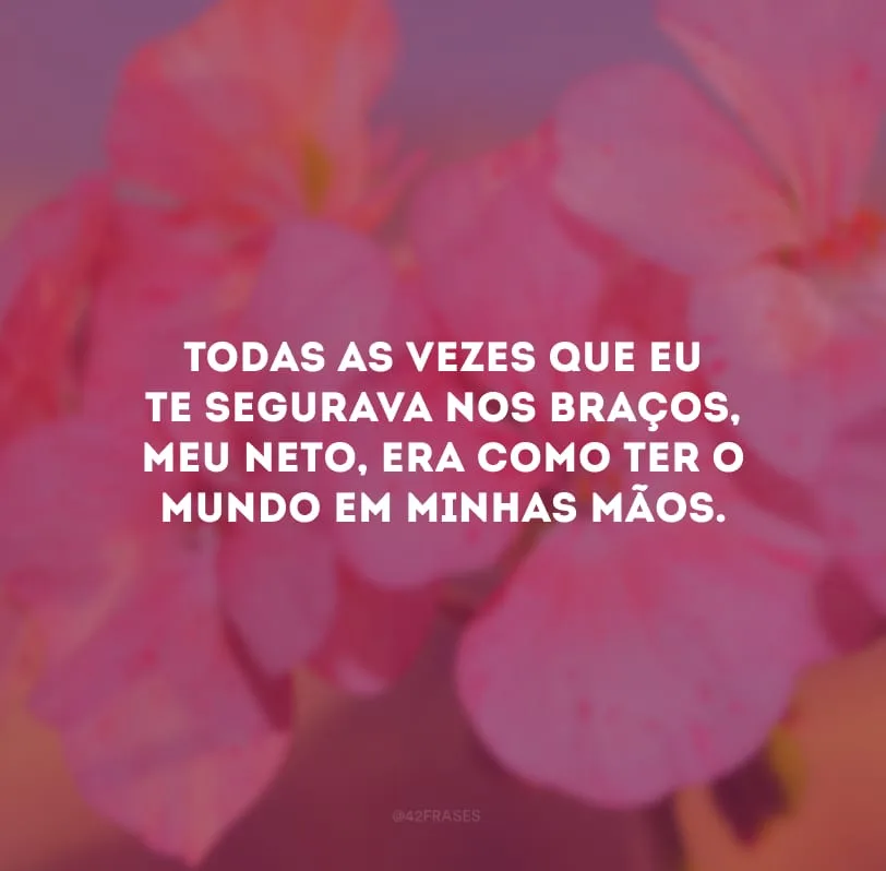 Todas as vezes que eu te segurava nos braços, meu neto, era como ter o mundo em minhas mãos.