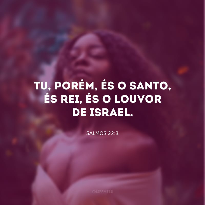 Tu, porém, és o Santo, és Rei, és o louvor de Israel.