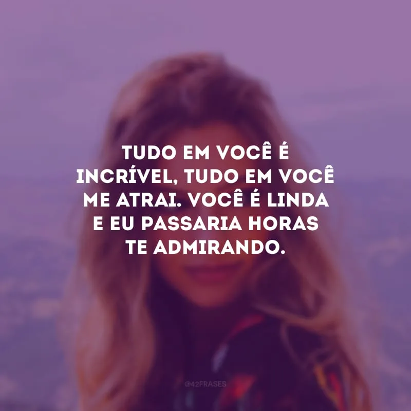 Tudo em você é incrível, tudo em você me atrai. Você é linda e eu passaria horas te admirando.