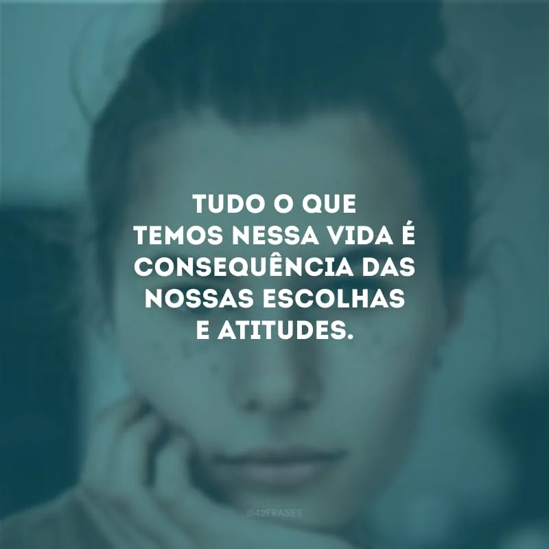 Tudo o que temos nessa vida é consequência das nossas escolhas e atitudes.