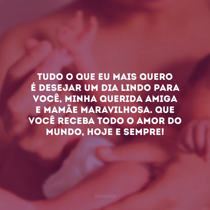 Tudo o que eu mais quero é desejar um dia lindo para você, minha querida amiga e mamãe maravilhosa. Que você receba todo o amor do mundo, hoje e sempre!