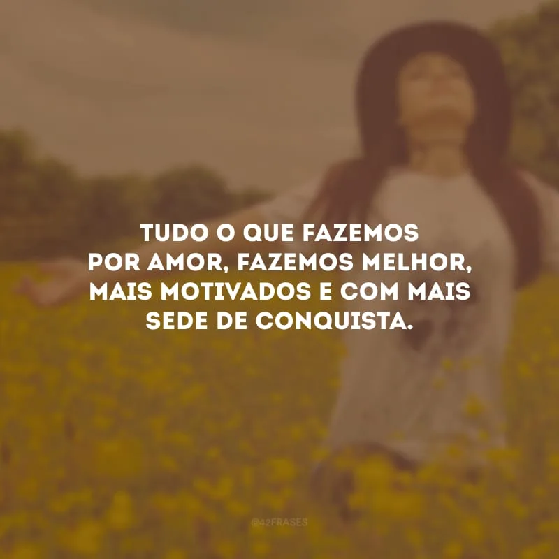 Tudo o que fazemos por amor, fazemos melhor, mais motivados e com mais sede de conquista.