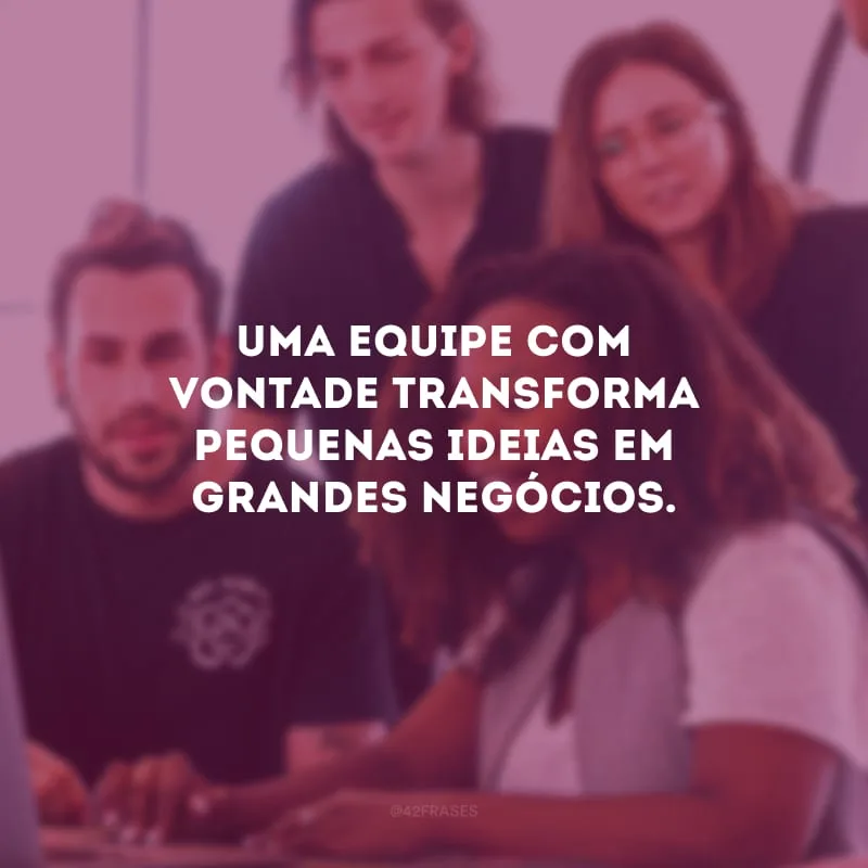 Uma equipe com vontade transforma pequenas ideias em grandes negócios.