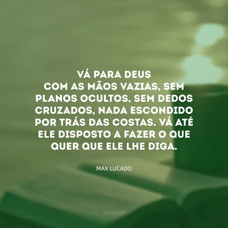 Vá para Deus com as mãos vazias, sem planos ocultos, sem dedos cruzados, nada escondido por trás das costas. Vá até ele disposto a fazer o que quer que Ele lhe diga.
