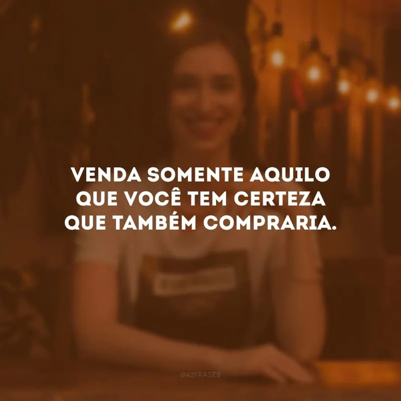Venda somente aquilo que você tem certeza que também compraria.