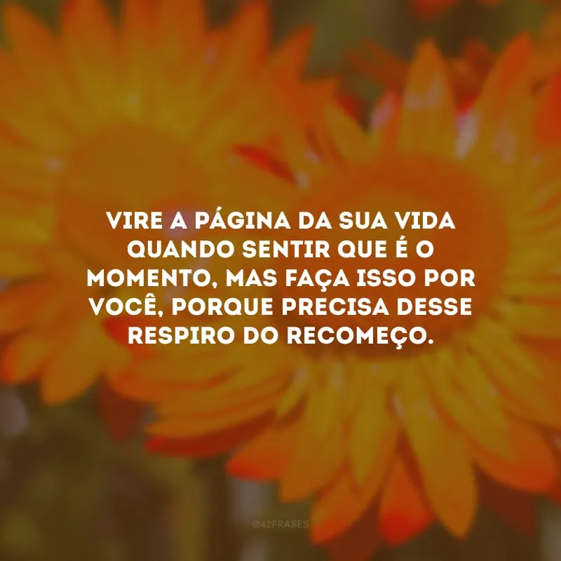 Vire a página da sua vida quando sentir que é o momento, mas faça isso por você, porque precisa desse respiro do recomeço.