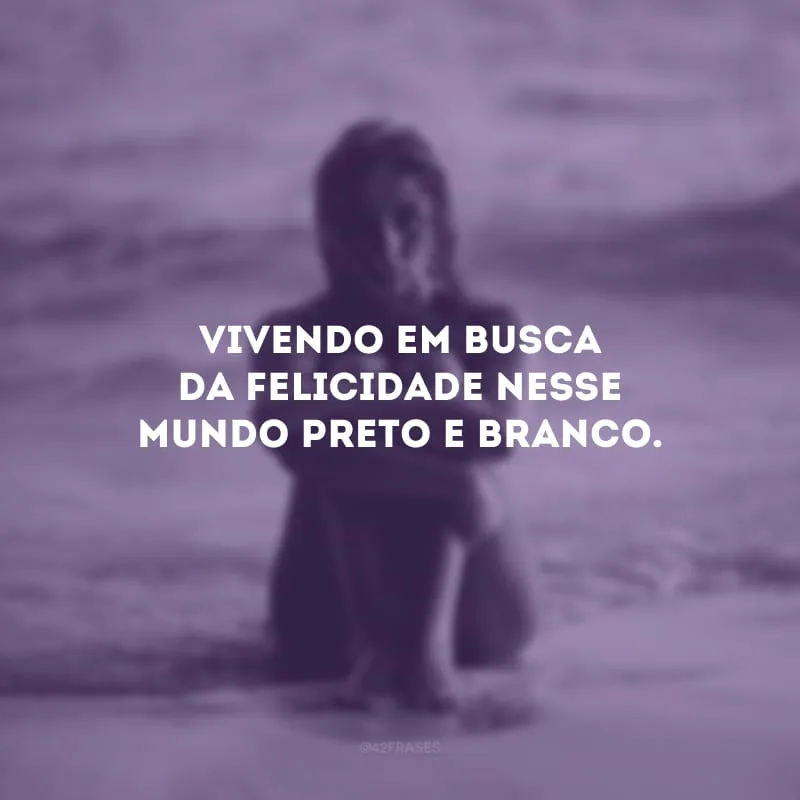 Vivendo em busca da felicidade nesse mundo preto e branco.