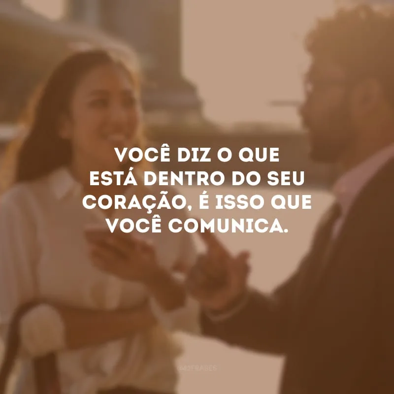 Você diz o que está dentro do seu coração, é isso que você comunica.