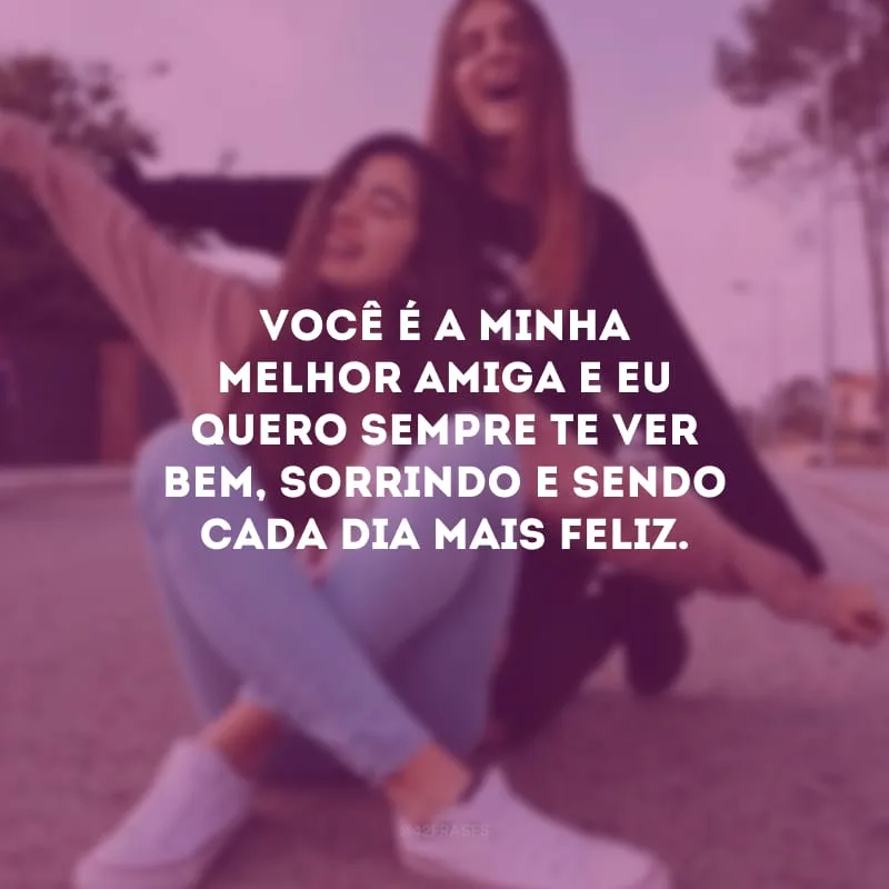Você é a minha melhor amiga e eu quero sempre te ver bem, sorrindo e sendo cada dia mais feliz.
