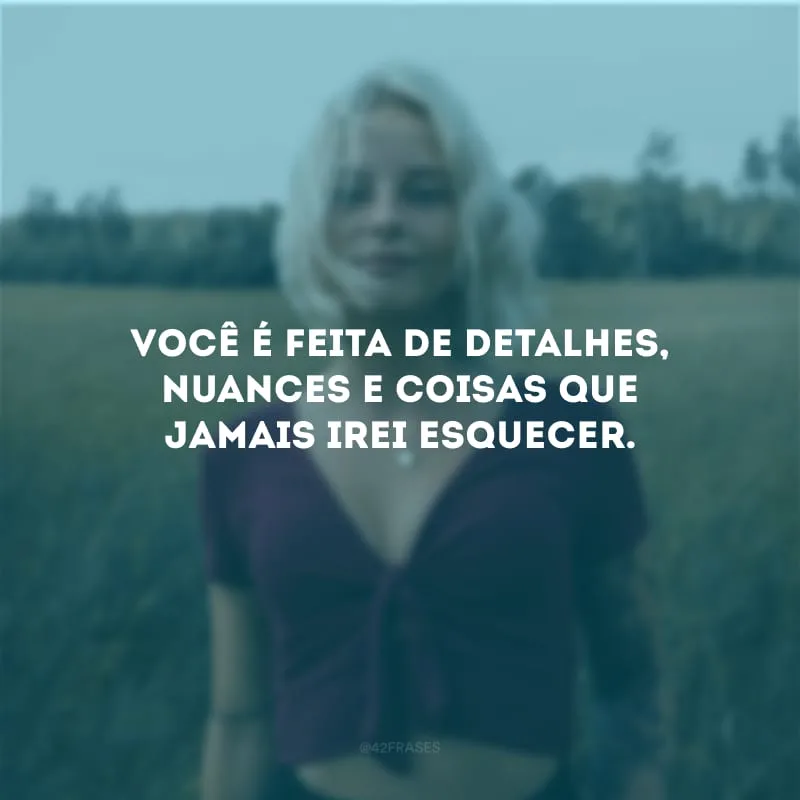Você é feita de detalhes, nuances e coisas que jamais irei esquecer.