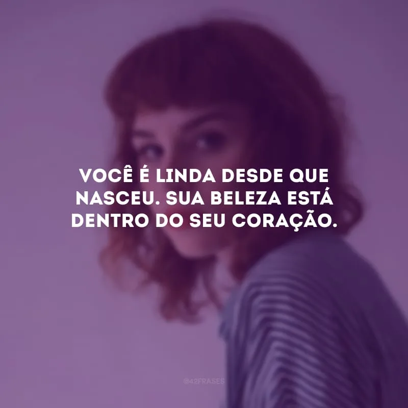 Você é linda desde que nasceu. Sua beleza está dentro do seu coração.