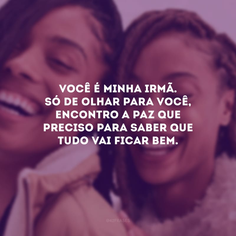 Você é minha irmã. Só de olhar para você, encontro a paz que preciso para saber que tudo vai ficar bem.
