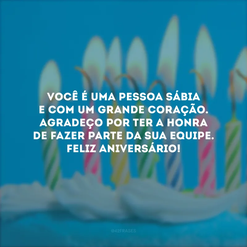 Você é uma pessoa sábia e com um grande coração. Agradeço por ter a honra de fazer parte da sua equipe. Feliz aniversário!