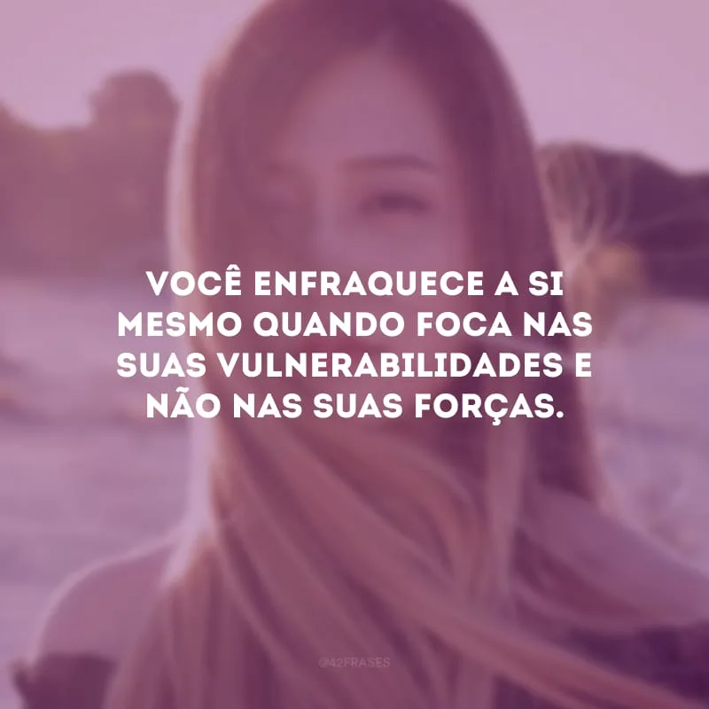 Você enfraquece a si mesmo quando foca nas suas vulnerabilidades e não nas suas forças.