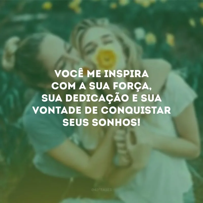 Você me inspira com a sua força, sua dedicação e sua vontade de conquistar seus sonhos!
