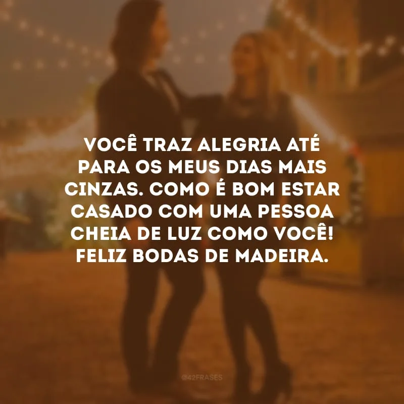 Você traz alegria até para os meus dias mais cinzas. Como é bom estar casado com uma pessoa cheia de luz como você! Feliz bodas de madeira. 