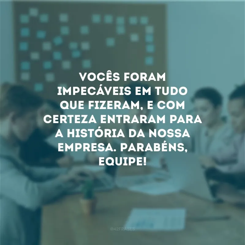 Vocês foram impecáveis em tudo que fizeram, e com certeza entraram para a história da nossa empresa. Parabéns, equipe!