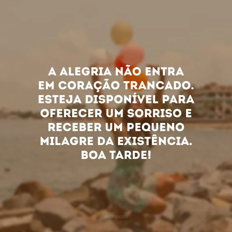A alegria não entra em coração trancado. Esteja disponível para oferecer um sorriso e receber um pequeno milagre da existência. Boa tarde!