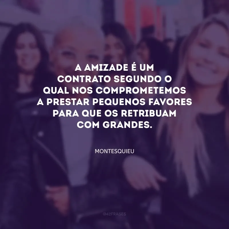 A amizade é um contrato segundo o qual nos comprometemos a prestar pequenos favores para que os retribuam com grandes.