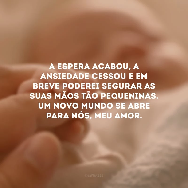 A espera acabou, a ansiedade cessou e em breve poderei segurar as suas mãos tão pequeninas. Um novo mundo se abre para nós, meu amor. 