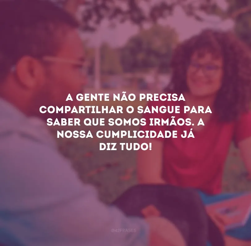A gente não precisa compartilhar o sangue para saber que somos irmãos. A nossa cumplicidade já diz tudo!