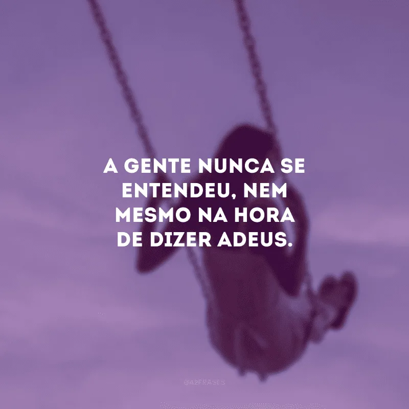 A gente nunca se entendeu, nem mesmo na hora de dizer adeus. 