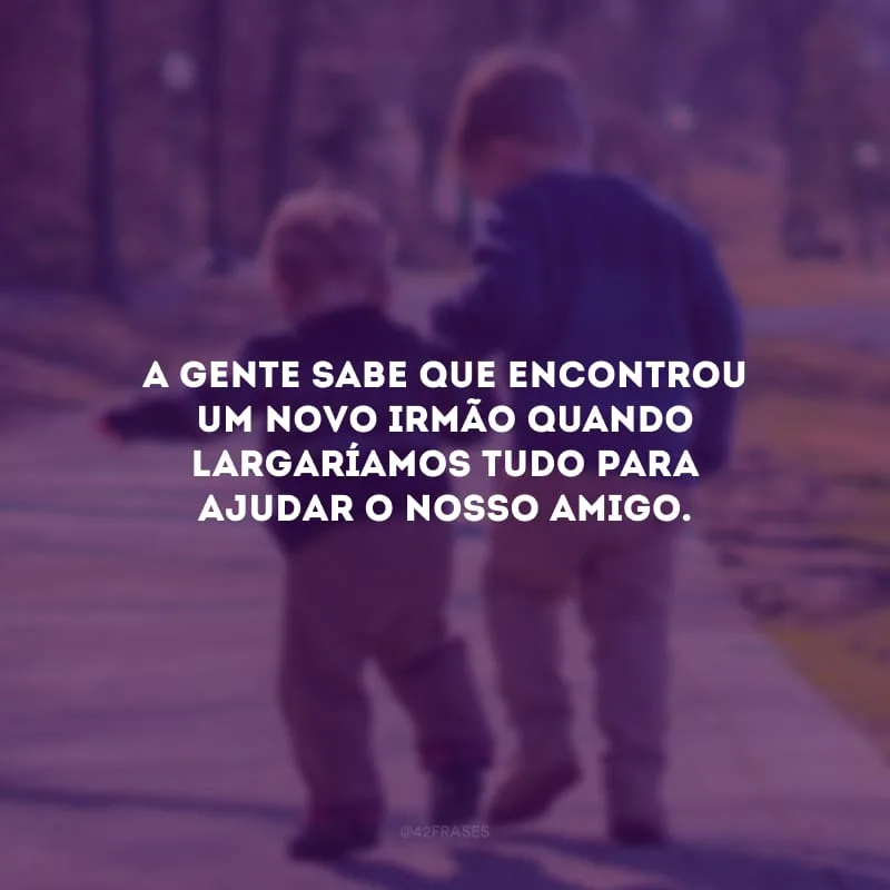 A gente sabe que encontrou um novo irmão quando largaríamos tudo para ajudar o nosso amigo.