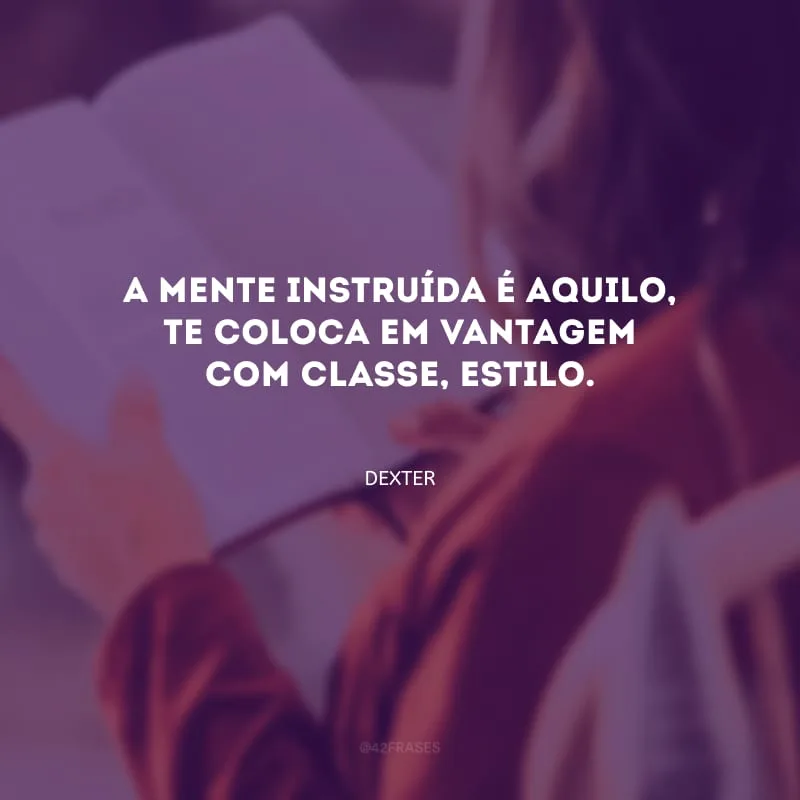 A mente instruída é aquilo, te coloca em vantagem com classe, estilo.