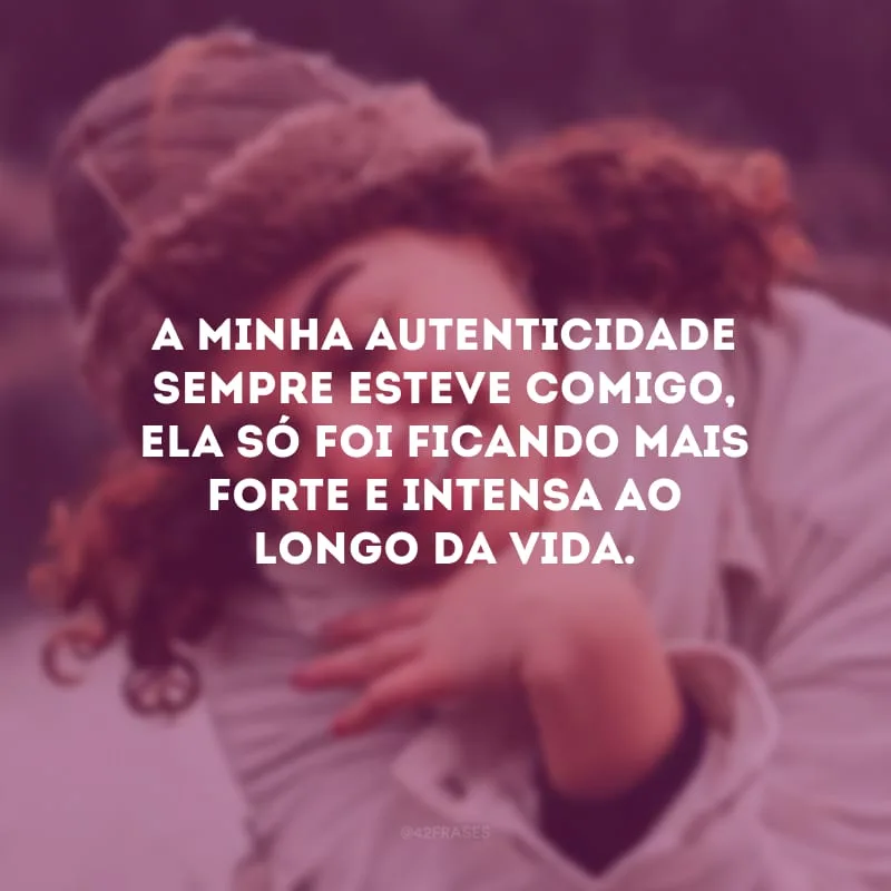 A minha autenticidade sempre esteve comigo, ela só foi ficando mais forte e intensa ao longo da vida.