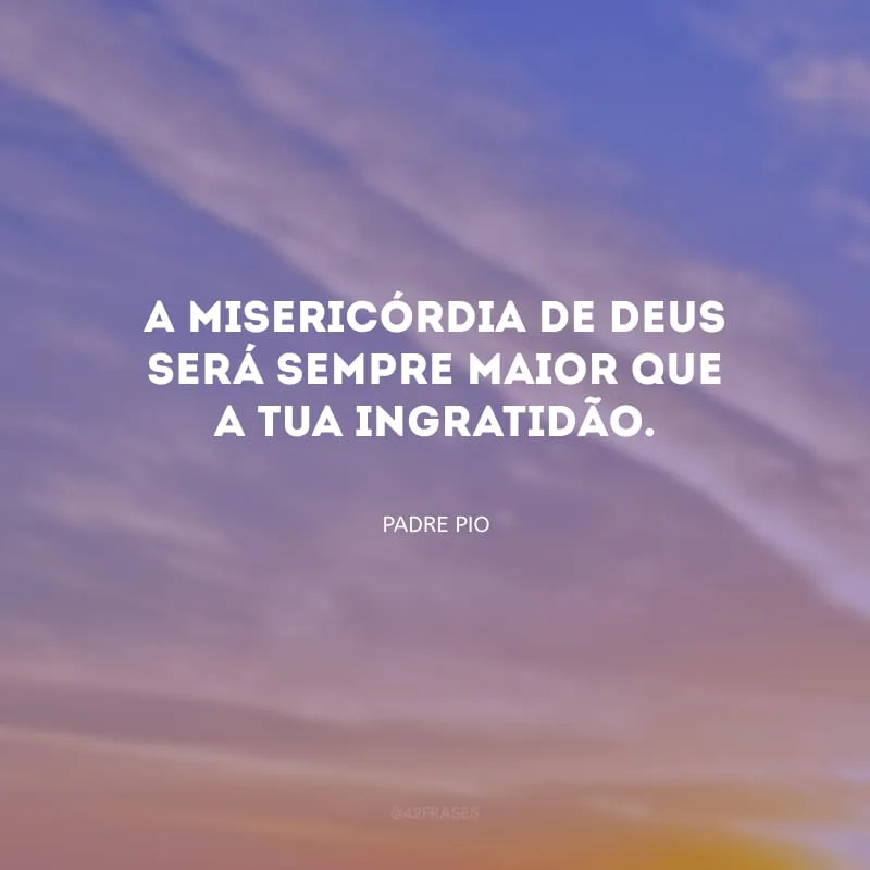 A misericórdia de Deus será sempre maior que a tua ingratidão.