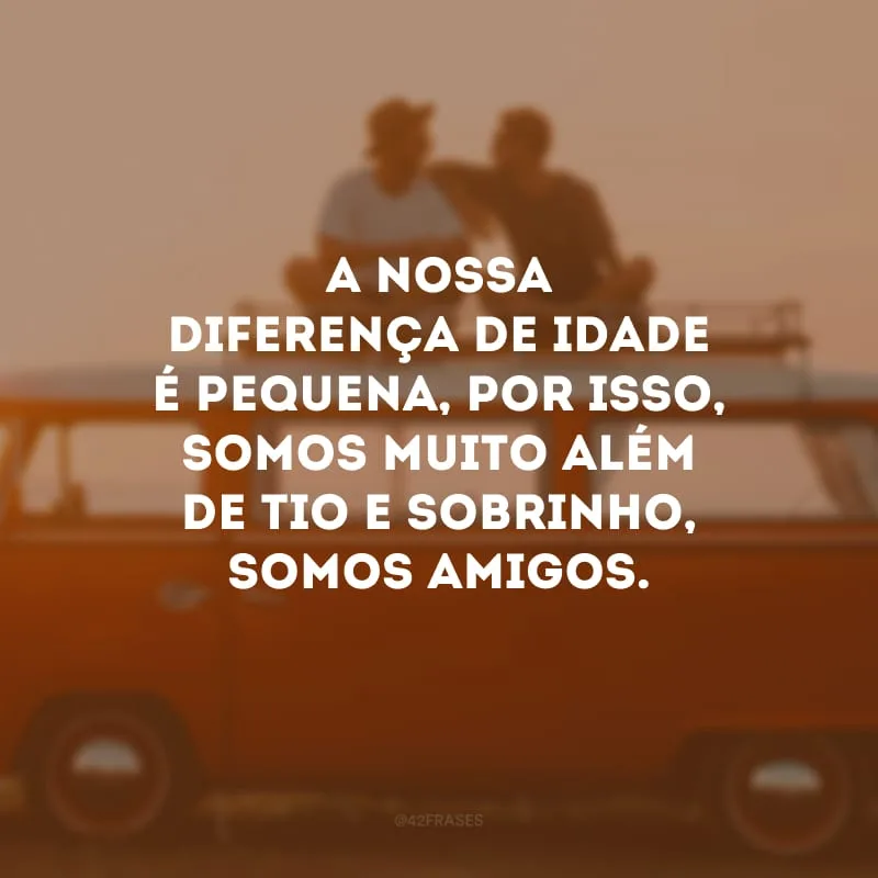 A nossa diferença de idade é pequena, por isso, somos muito além de tio e sobrinho, somos amigos.