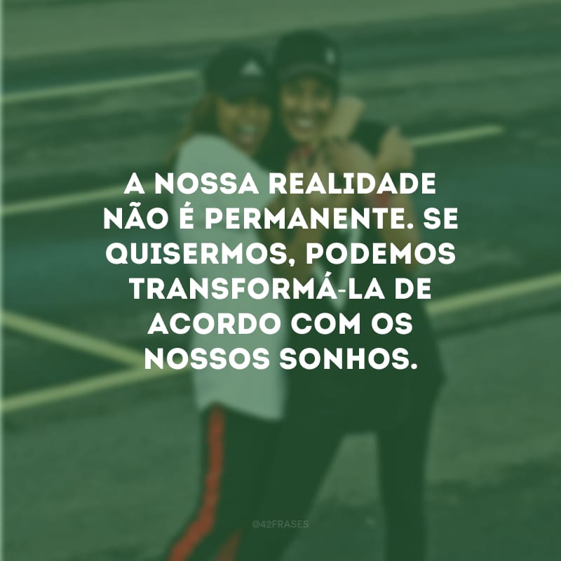 A nossa realidade não é permanente. Se quisermos, podemos transformá-la de acordo com os nossos sonhos.