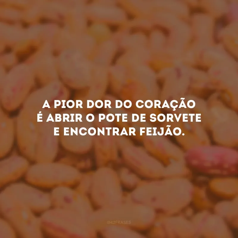A pior dor do coração é abrir o pote de sorvete e encontrar feijão.
