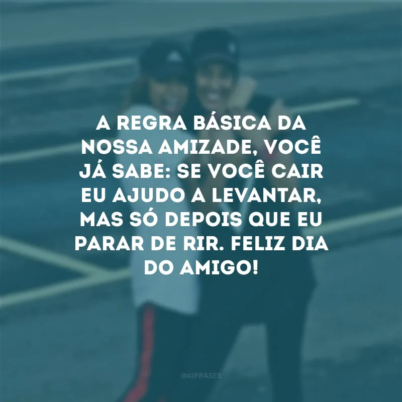 A regra básica da nossa amizade, você já sabe: se você cair eu ajudo a levantar, mas só depois que eu parar de rir. Feliz Dia do Amigo!