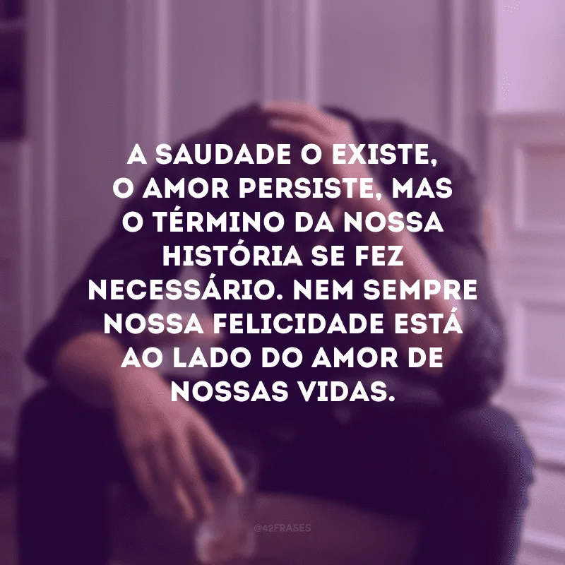 A saudade o existe, o amor persiste, mas o término da nossa história se fez necessário. Nem sempre nossa felicidade está ao lado do amor de nossas vidas.