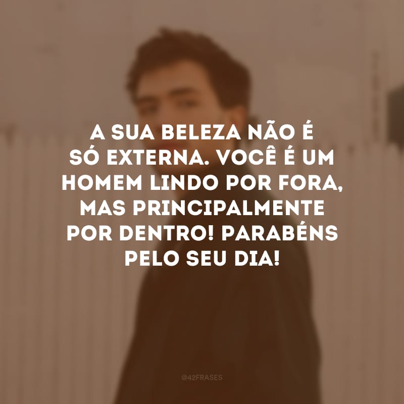 A sua beleza não é só externa. Você é um homem lindo por fora, mas principalmente por dentro! Parabéns pelo seu dia!