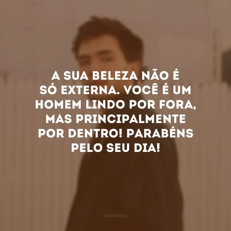 A sua beleza não é só externa. Você é um homem lindo por fora, mas principalmente por dentro! Parabéns pelo seu dia!
