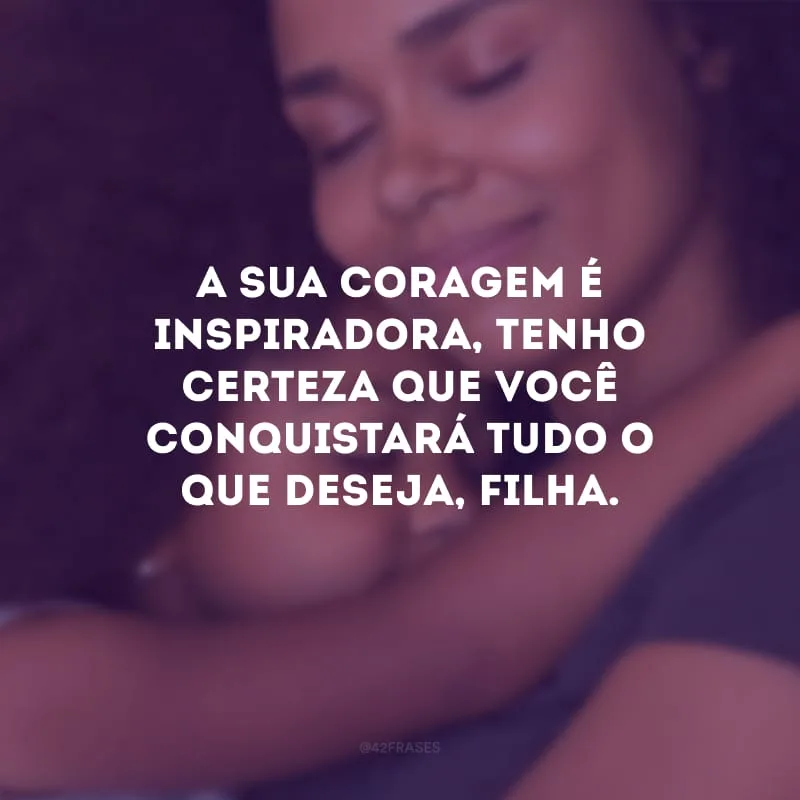 A sua coragem é inspiradora, tenho certeza que você conquistará tudo o que deseja, filha.