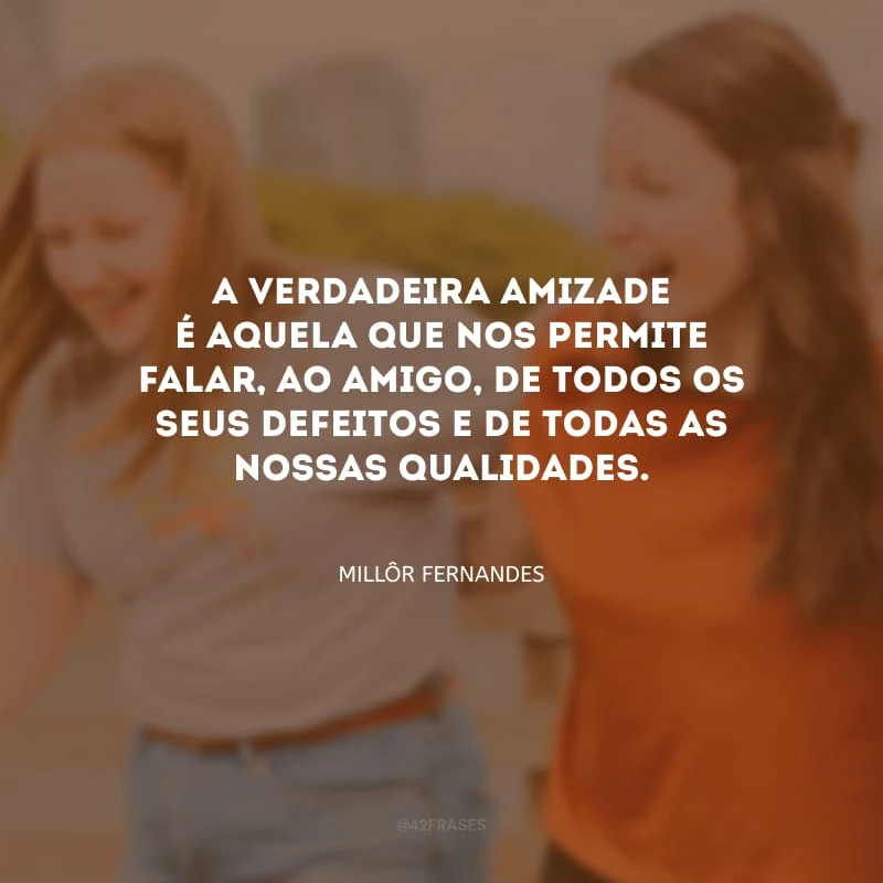 A verdadeira amizade é aquela que nos permite falar, ao amigo, de todos os seus defeitos e de todas as nossas qualidades.
