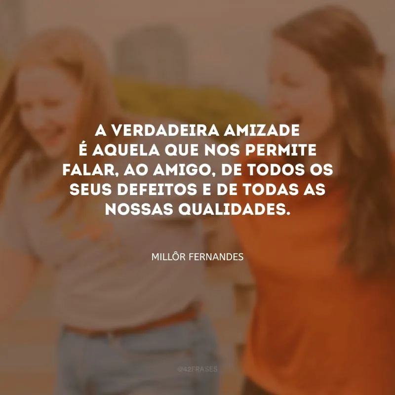 A verdadeira amizade é aquela que nos permite falar, ao amigo, de todos os seus defeitos e de todas as nossas qualidades.