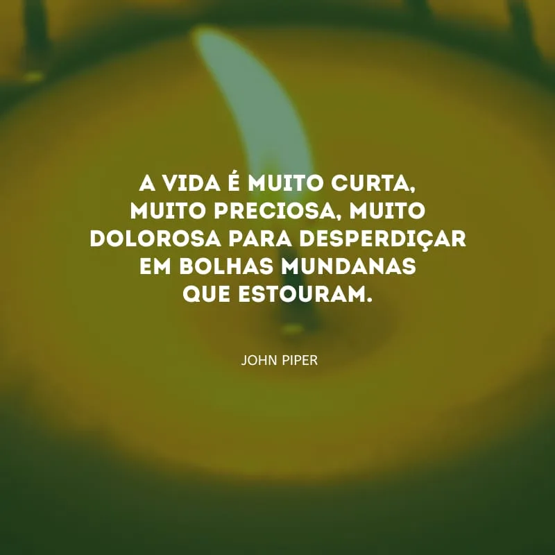 A vida é muito curta, muito preciosa, muito dolorosa para desperdiçar em bolhas mundanas que estouram.