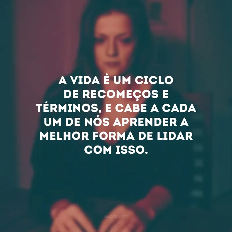 A vida é um ciclo de recomeços e términos, e cabe a cada um de nós aprender a melhor forma de lidar com isso. 