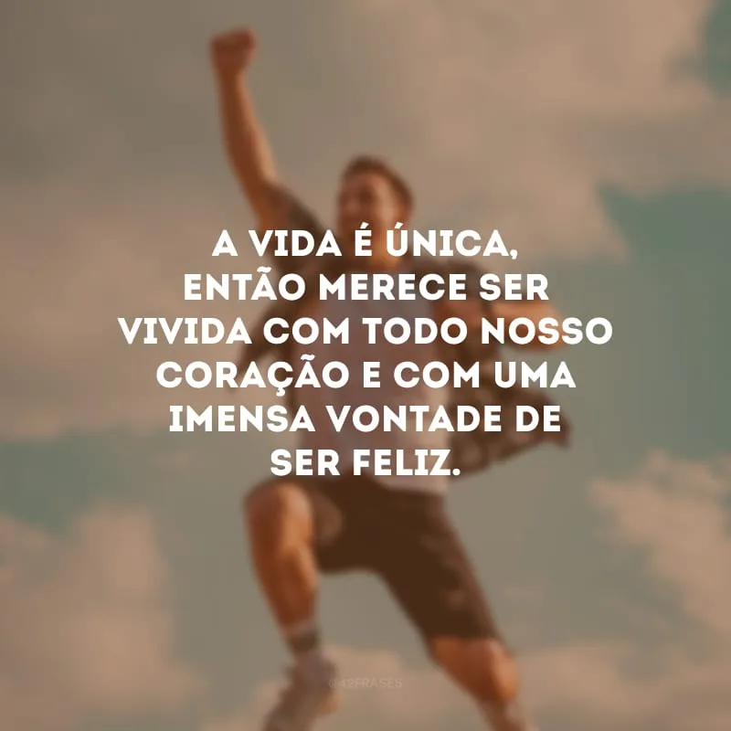 A vida é única, então merece ser vivida com todo nosso coração e com uma imensa vontade de ser feliz.