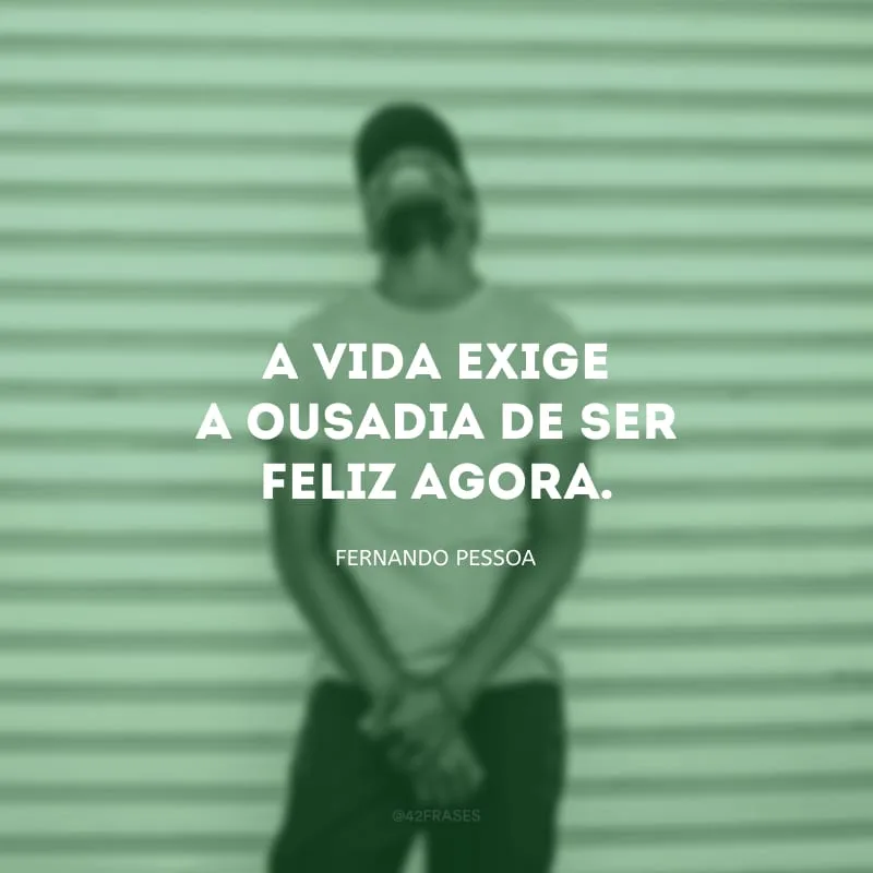 A vida exige a ousadia de ser feliz agora.