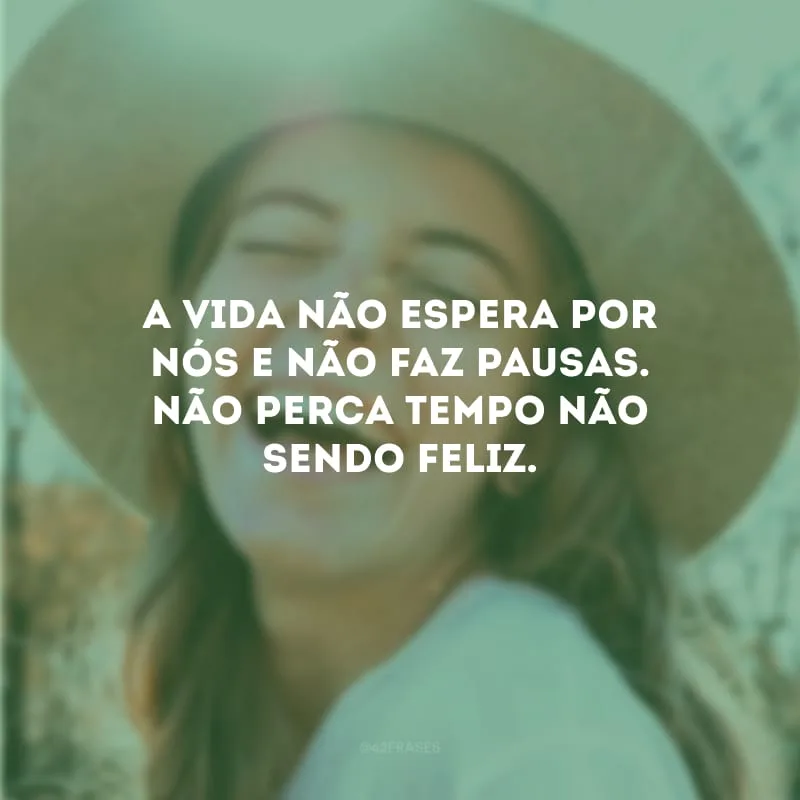 A vida não espera por nós e não faz pausas. Não perca tempo não sendo feliz.