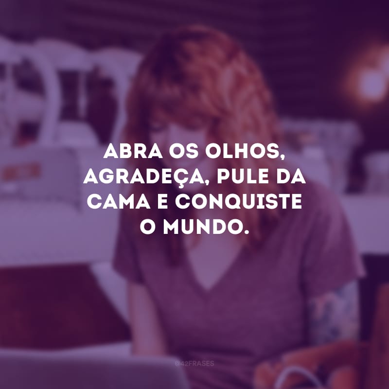 Abra o olhos, agradeça, pule da cama e conquiste o mundo. 