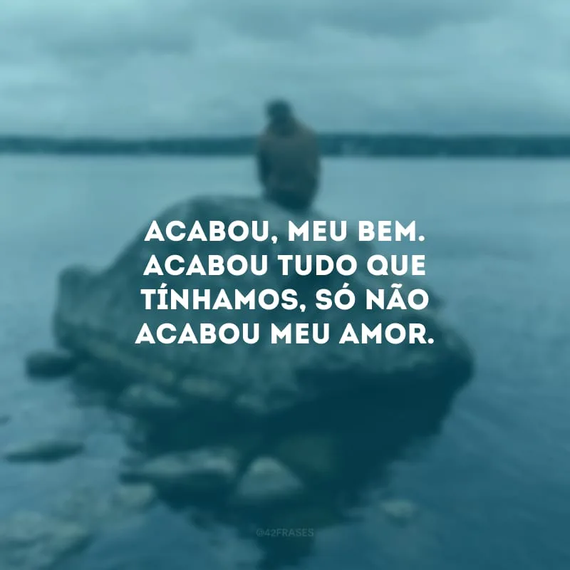Acabou, meu bem. Acabou tudo que tínhamos, só não acabou meu amor. 