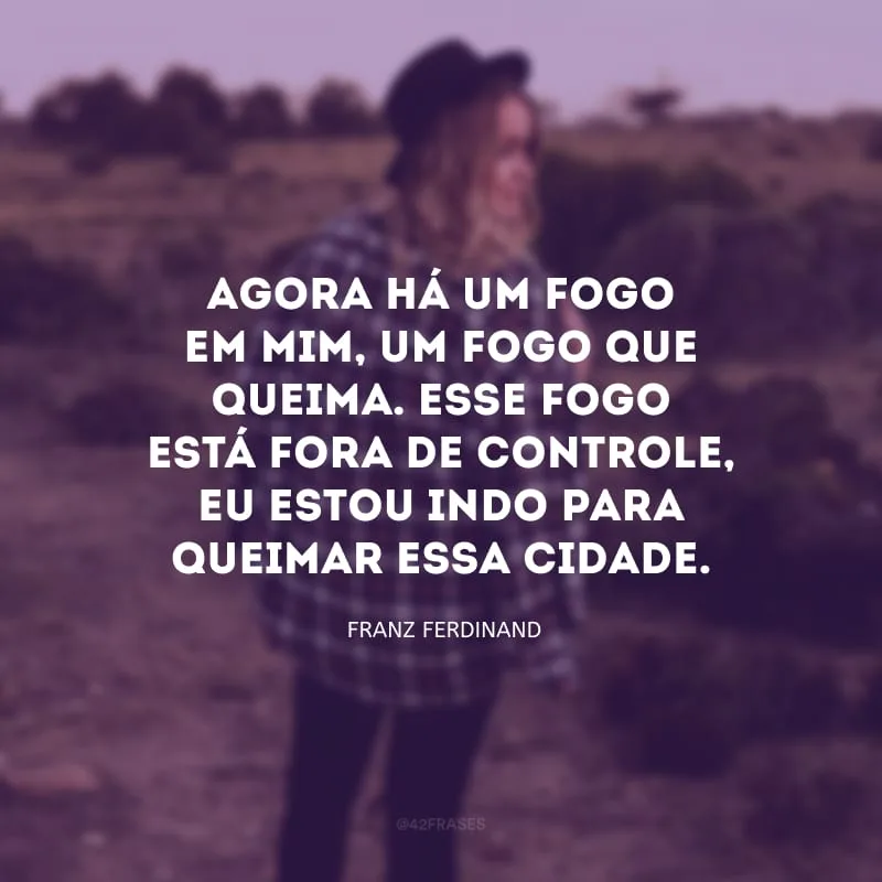 Agora há um fogo em mim, um fogo que queima. Esse fogo está fora de controle, eu estou indo para queimar essa cidade.