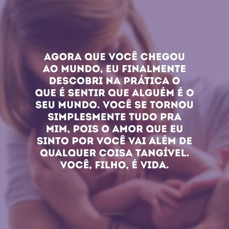 Agora que você chegou ao mundo, eu finalmente descobri na prática o que é sentir que alguém é o seu mundo. Você se tornou simplesmente tudo pra mim, pois o amor que eu sinto por você vai além de qualquer coisa tangível. Você, filho, é vida.