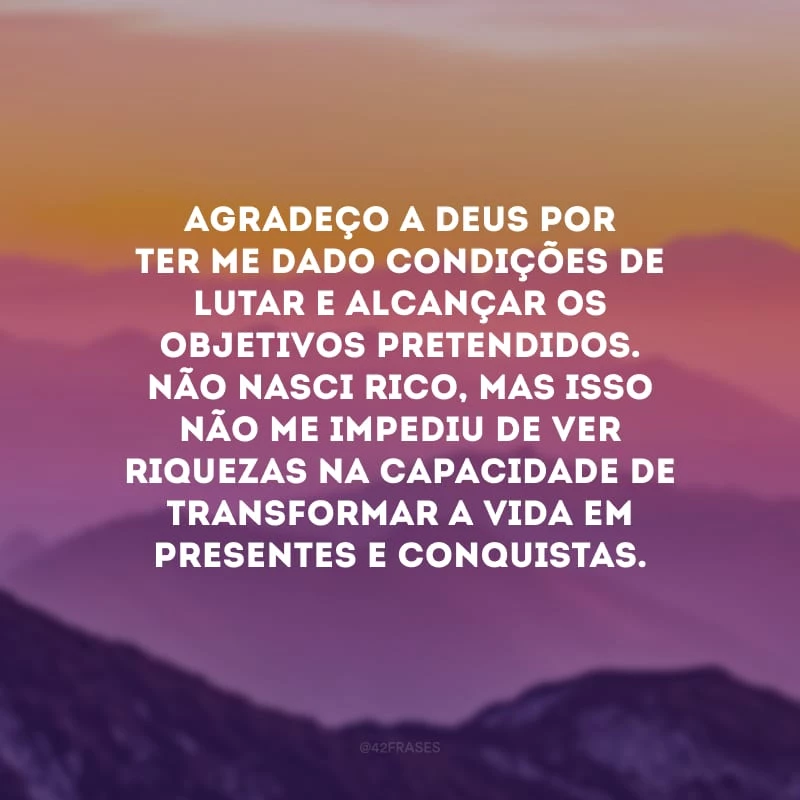 Agradeço a Deus por ter me dado condições de lutar e alcançar os objetivos pretendidos. Não nasci rico, mas isso não me impediu de ver riquezas na capacidade de transformar a vida em presentes e conquistas.
